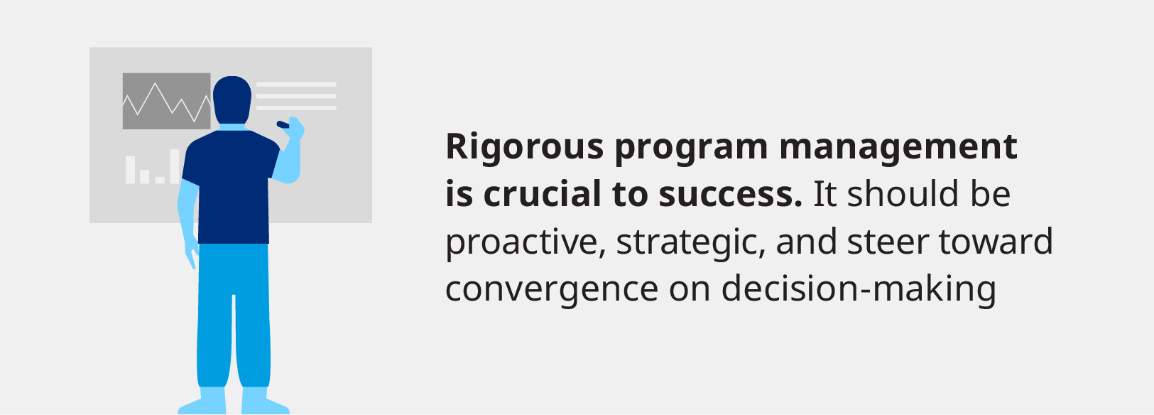 Rigourous program management is crucial to success. It should be proactive, strategic, and steer toward convergence on decision-making.